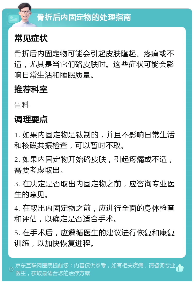 骨折后内固定物的处理指南 常见症状 骨折后内固定物可能会引起皮肤隆起、疼痛或不适，尤其是当它们硌皮肤时。这些症状可能会影响日常生活和睡眠质量。 推荐科室 骨科 调理要点 1. 如果内固定物是钛制的，并且不影响日常生活和核磁共振检查，可以暂时不取。 2. 如果内固定物开始硌皮肤，引起疼痛或不适，需要考虑取出。 3. 在决定是否取出内固定物之前，应咨询专业医生的意见。 4. 在取出内固定物之前，应进行全面的身体检查和评估，以确定是否适合手术。 5. 在手术后，应遵循医生的建议进行恢复和康复训练，以加快恢复进程。