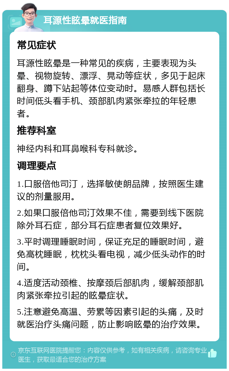 耳源性眩晕就医指南 常见症状 耳源性眩晕是一种常见的疾病，主要表现为头晕、视物旋转、漂浮、晃动等症状，多见于起床翻身、蹲下站起等体位变动时。易感人群包括长时间低头看手机、颈部肌肉紧张牵拉的年轻患者。 推荐科室 神经内科和耳鼻喉科专科就诊。 调理要点 1.口服倍他司汀，选择敏使朗品牌，按照医生建议的剂量服用。 2.如果口服倍他司汀效果不佳，需要到线下医院除外耳石症，部分耳石症患者复位效果好。 3.平时调理睡眠时间，保证充足的睡眠时间，避免高枕睡眠，枕枕头看电视，减少低头动作的时间。 4.适度活动颈椎、按摩颈后部肌肉，缓解颈部肌肉紧张牵拉引起的眩晕症状。 5.注意避免高温、劳累等因素引起的头痛，及时就医治疗头痛问题，防止影响眩晕的治疗效果。