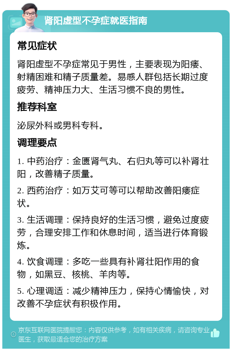 肾阳虚型不孕症就医指南 常见症状 肾阳虚型不孕症常见于男性，主要表现为阳痿、射精困难和精子质量差。易感人群包括长期过度疲劳、精神压力大、生活习惯不良的男性。 推荐科室 泌尿外科或男科专科。 调理要点 1. 中药治疗：金匮肾气丸、右归丸等可以补肾壮阳，改善精子质量。 2. 西药治疗：如万艾可等可以帮助改善阳痿症状。 3. 生活调理：保持良好的生活习惯，避免过度疲劳，合理安排工作和休息时间，适当进行体育锻炼。 4. 饮食调理：多吃一些具有补肾壮阳作用的食物，如黑豆、核桃、羊肉等。 5. 心理调适：减少精神压力，保持心情愉快，对改善不孕症状有积极作用。