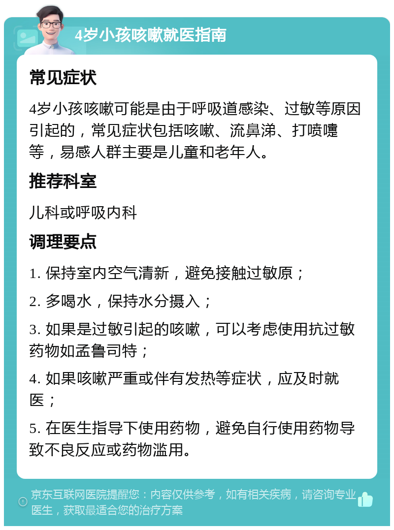 4岁小孩咳嗽就医指南 常见症状 4岁小孩咳嗽可能是由于呼吸道感染、过敏等原因引起的，常见症状包括咳嗽、流鼻涕、打喷嚏等，易感人群主要是儿童和老年人。 推荐科室 儿科或呼吸内科 调理要点 1. 保持室内空气清新，避免接触过敏原； 2. 多喝水，保持水分摄入； 3. 如果是过敏引起的咳嗽，可以考虑使用抗过敏药物如孟鲁司特； 4. 如果咳嗽严重或伴有发热等症状，应及时就医； 5. 在医生指导下使用药物，避免自行使用药物导致不良反应或药物滥用。