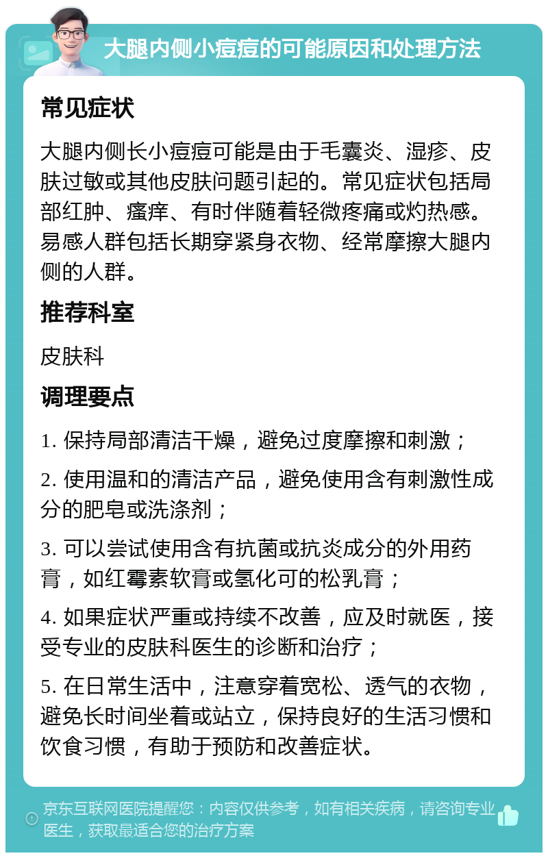 大腿内侧小痘痘的可能原因和处理方法 常见症状 大腿内侧长小痘痘可能是由于毛囊炎、湿疹、皮肤过敏或其他皮肤问题引起的。常见症状包括局部红肿、瘙痒、有时伴随着轻微疼痛或灼热感。易感人群包括长期穿紧身衣物、经常摩擦大腿内侧的人群。 推荐科室 皮肤科 调理要点 1. 保持局部清洁干燥，避免过度摩擦和刺激； 2. 使用温和的清洁产品，避免使用含有刺激性成分的肥皂或洗涤剂； 3. 可以尝试使用含有抗菌或抗炎成分的外用药膏，如红霉素软膏或氢化可的松乳膏； 4. 如果症状严重或持续不改善，应及时就医，接受专业的皮肤科医生的诊断和治疗； 5. 在日常生活中，注意穿着宽松、透气的衣物，避免长时间坐着或站立，保持良好的生活习惯和饮食习惯，有助于预防和改善症状。