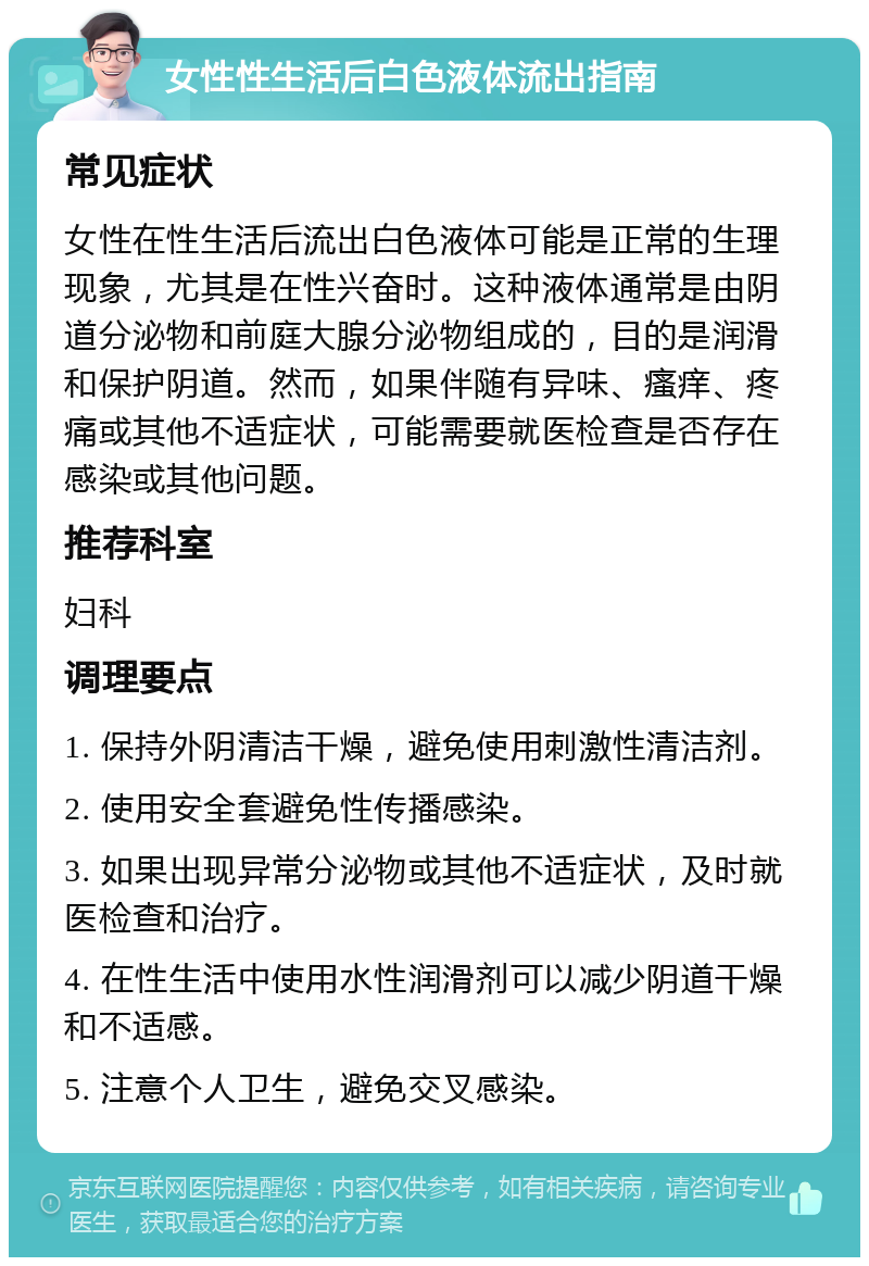 女性性生活后白色液体流出指南 常见症状 女性在性生活后流出白色液体可能是正常的生理现象，尤其是在性兴奋时。这种液体通常是由阴道分泌物和前庭大腺分泌物组成的，目的是润滑和保护阴道。然而，如果伴随有异味、瘙痒、疼痛或其他不适症状，可能需要就医检查是否存在感染或其他问题。 推荐科室 妇科 调理要点 1. 保持外阴清洁干燥，避免使用刺激性清洁剂。 2. 使用安全套避免性传播感染。 3. 如果出现异常分泌物或其他不适症状，及时就医检查和治疗。 4. 在性生活中使用水性润滑剂可以减少阴道干燥和不适感。 5. 注意个人卫生，避免交叉感染。