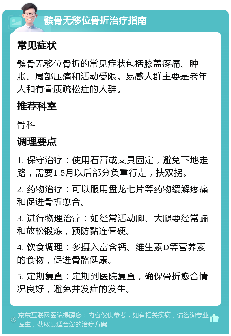 髌骨无移位骨折治疗指南 常见症状 髌骨无移位骨折的常见症状包括膝盖疼痛、肿胀、局部压痛和活动受限。易感人群主要是老年人和有骨质疏松症的人群。 推荐科室 骨科 调理要点 1. 保守治疗：使用石膏或支具固定，避免下地走路，需要1.5月以后部分负重行走，扶双拐。 2. 药物治疗：可以服用盘龙七片等药物缓解疼痛和促进骨折愈合。 3. 进行物理治疗：如经常活动脚、大腿要经常蹦和放松锻炼，预防黏连僵硬。 4. 饮食调理：多摄入富含钙、维生素D等营养素的食物，促进骨骼健康。 5. 定期复查：定期到医院复查，确保骨折愈合情况良好，避免并发症的发生。