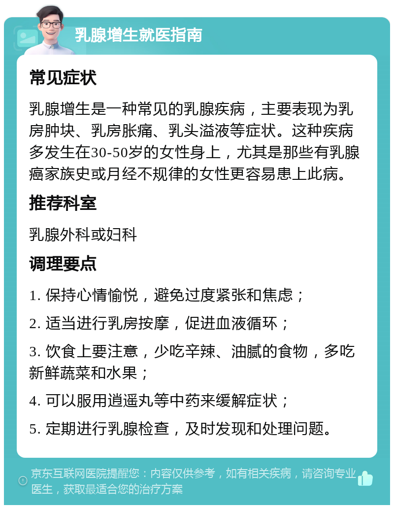 乳腺增生就医指南 常见症状 乳腺增生是一种常见的乳腺疾病，主要表现为乳房肿块、乳房胀痛、乳头溢液等症状。这种疾病多发生在30-50岁的女性身上，尤其是那些有乳腺癌家族史或月经不规律的女性更容易患上此病。 推荐科室 乳腺外科或妇科 调理要点 1. 保持心情愉悦，避免过度紧张和焦虑； 2. 适当进行乳房按摩，促进血液循环； 3. 饮食上要注意，少吃辛辣、油腻的食物，多吃新鲜蔬菜和水果； 4. 可以服用逍遥丸等中药来缓解症状； 5. 定期进行乳腺检查，及时发现和处理问题。