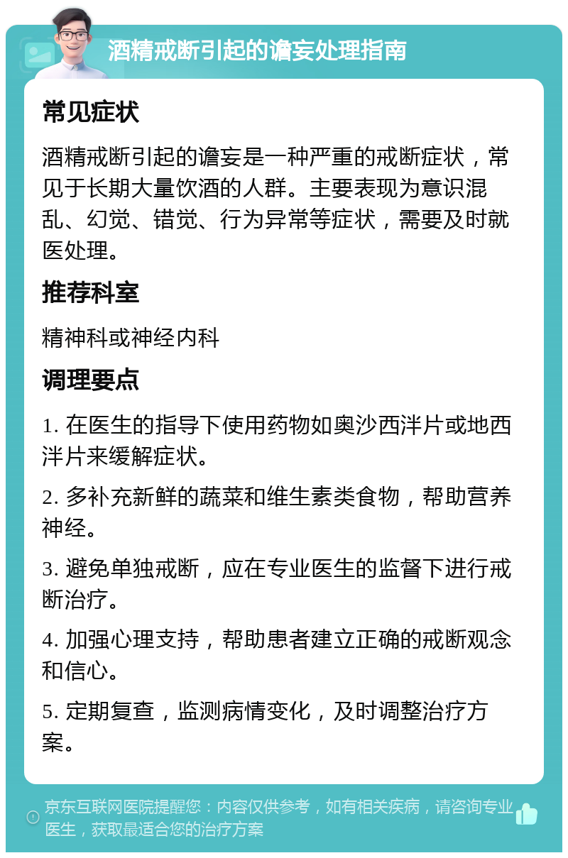 酒精戒断引起的谵妄处理指南 常见症状 酒精戒断引起的谵妄是一种严重的戒断症状，常见于长期大量饮酒的人群。主要表现为意识混乱、幻觉、错觉、行为异常等症状，需要及时就医处理。 推荐科室 精神科或神经内科 调理要点 1. 在医生的指导下使用药物如奥沙西泮片或地西泮片来缓解症状。 2. 多补充新鲜的蔬菜和维生素类食物，帮助营养神经。 3. 避免单独戒断，应在专业医生的监督下进行戒断治疗。 4. 加强心理支持，帮助患者建立正确的戒断观念和信心。 5. 定期复查，监测病情变化，及时调整治疗方案。