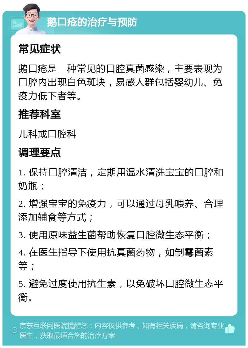 鹅口疮的治疗与预防 常见症状 鹅口疮是一种常见的口腔真菌感染，主要表现为口腔内出现白色斑块，易感人群包括婴幼儿、免疫力低下者等。 推荐科室 儿科或口腔科 调理要点 1. 保持口腔清洁，定期用温水清洗宝宝的口腔和奶瓶； 2. 增强宝宝的免疫力，可以通过母乳喂养、合理添加辅食等方式； 3. 使用原味益生菌帮助恢复口腔微生态平衡； 4. 在医生指导下使用抗真菌药物，如制霉菌素等； 5. 避免过度使用抗生素，以免破坏口腔微生态平衡。