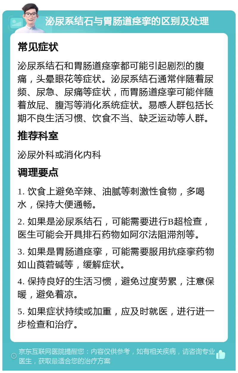 泌尿系结石与胃肠道痉挛的区别及处理 常见症状 泌尿系结石和胃肠道痉挛都可能引起剧烈的腹痛，头晕眼花等症状。泌尿系结石通常伴随着尿频、尿急、尿痛等症状，而胃肠道痉挛可能伴随着放屁、腹泻等消化系统症状。易感人群包括长期不良生活习惯、饮食不当、缺乏运动等人群。 推荐科室 泌尿外科或消化内科 调理要点 1. 饮食上避免辛辣、油腻等刺激性食物，多喝水，保持大便通畅。 2. 如果是泌尿系结石，可能需要进行B超检查，医生可能会开具排石药物如阿尔法阻滞剂等。 3. 如果是胃肠道痉挛，可能需要服用抗痉挛药物如山莨菪碱等，缓解症状。 4. 保持良好的生活习惯，避免过度劳累，注意保暖，避免着凉。 5. 如果症状持续或加重，应及时就医，进行进一步检查和治疗。