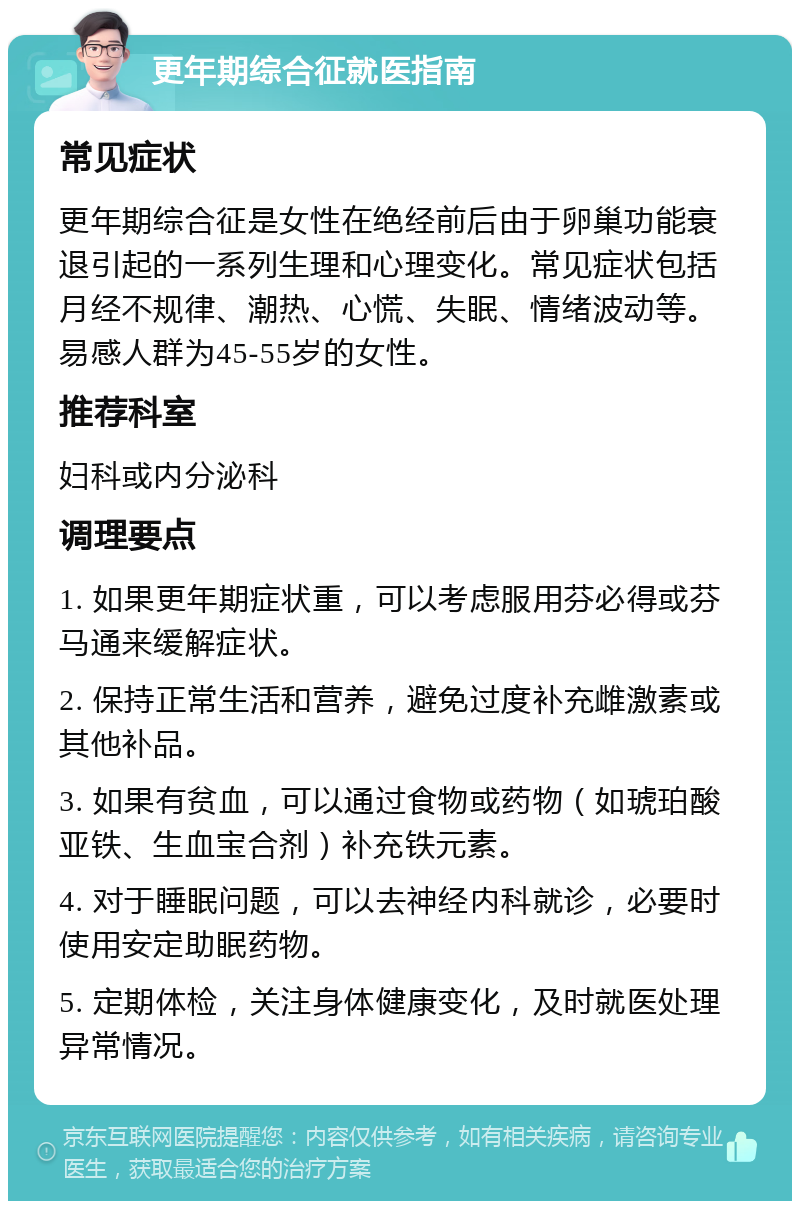 更年期综合征就医指南 常见症状 更年期综合征是女性在绝经前后由于卵巢功能衰退引起的一系列生理和心理变化。常见症状包括月经不规律、潮热、心慌、失眠、情绪波动等。易感人群为45-55岁的女性。 推荐科室 妇科或内分泌科 调理要点 1. 如果更年期症状重，可以考虑服用芬必得或芬马通来缓解症状。 2. 保持正常生活和营养，避免过度补充雌激素或其他补品。 3. 如果有贫血，可以通过食物或药物（如琥珀酸亚铁、生血宝合剂）补充铁元素。 4. 对于睡眠问题，可以去神经内科就诊，必要时使用安定助眠药物。 5. 定期体检，关注身体健康变化，及时就医处理异常情况。