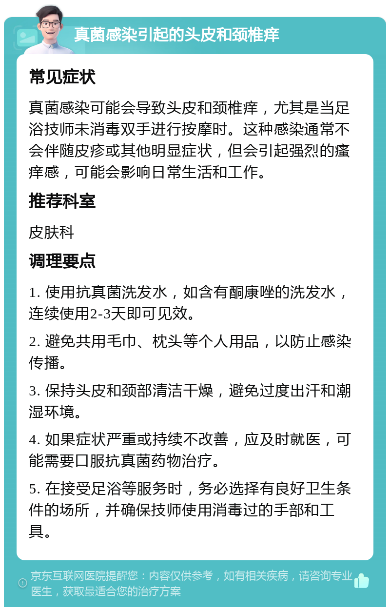 真菌感染引起的头皮和颈椎痒 常见症状 真菌感染可能会导致头皮和颈椎痒，尤其是当足浴技师未消毒双手进行按摩时。这种感染通常不会伴随皮疹或其他明显症状，但会引起强烈的瘙痒感，可能会影响日常生活和工作。 推荐科室 皮肤科 调理要点 1. 使用抗真菌洗发水，如含有酮康唑的洗发水，连续使用2-3天即可见效。 2. 避免共用毛巾、枕头等个人用品，以防止感染传播。 3. 保持头皮和颈部清洁干燥，避免过度出汗和潮湿环境。 4. 如果症状严重或持续不改善，应及时就医，可能需要口服抗真菌药物治疗。 5. 在接受足浴等服务时，务必选择有良好卫生条件的场所，并确保技师使用消毒过的手部和工具。