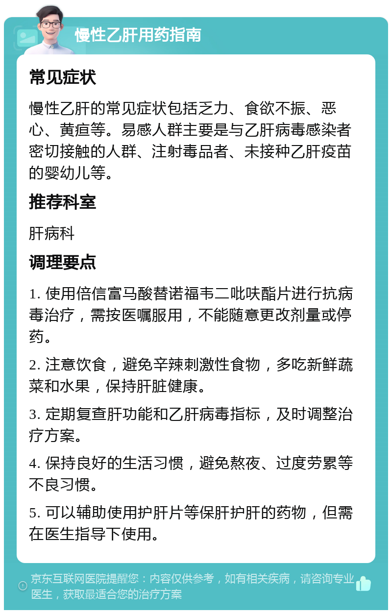 慢性乙肝用药指南 常见症状 慢性乙肝的常见症状包括乏力、食欲不振、恶心、黄疸等。易感人群主要是与乙肝病毒感染者密切接触的人群、注射毒品者、未接种乙肝疫苗的婴幼儿等。 推荐科室 肝病科 调理要点 1. 使用倍信富马酸替诺福韦二吡呋酯片进行抗病毒治疗，需按医嘱服用，不能随意更改剂量或停药。 2. 注意饮食，避免辛辣刺激性食物，多吃新鲜蔬菜和水果，保持肝脏健康。 3. 定期复查肝功能和乙肝病毒指标，及时调整治疗方案。 4. 保持良好的生活习惯，避免熬夜、过度劳累等不良习惯。 5. 可以辅助使用护肝片等保肝护肝的药物，但需在医生指导下使用。