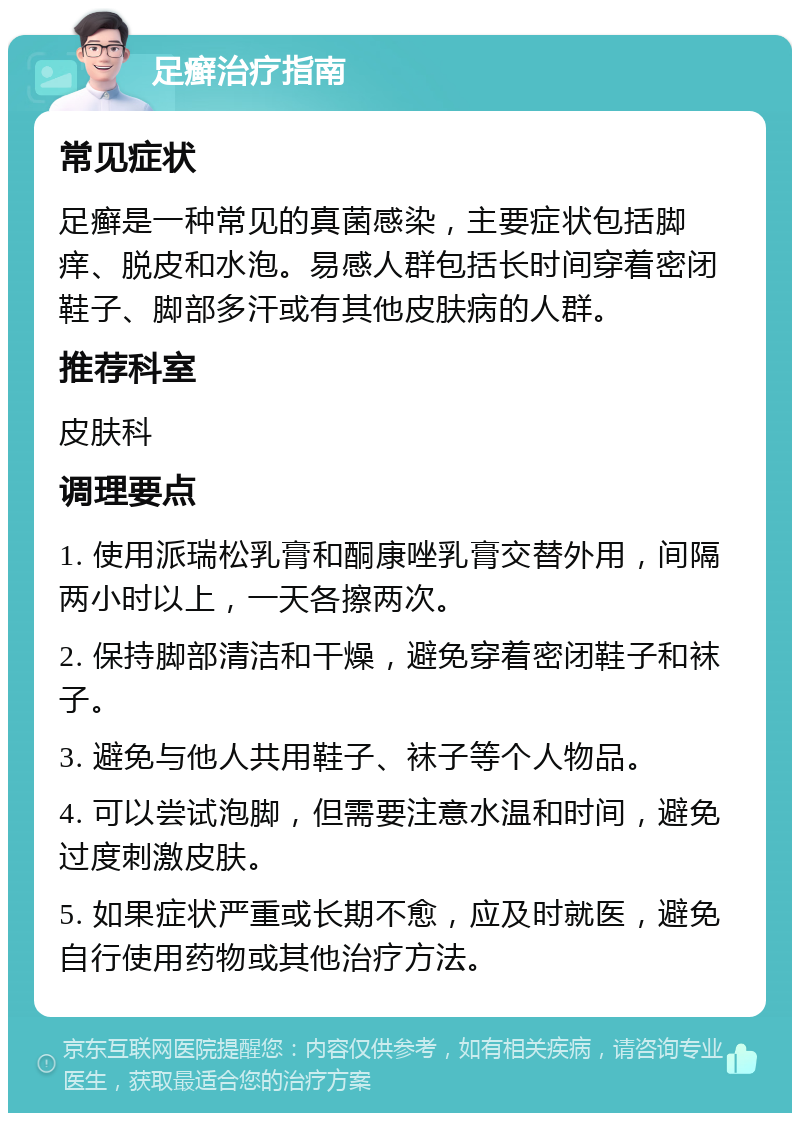 足癣治疗指南 常见症状 足癣是一种常见的真菌感染，主要症状包括脚痒、脱皮和水泡。易感人群包括长时间穿着密闭鞋子、脚部多汗或有其他皮肤病的人群。 推荐科室 皮肤科 调理要点 1. 使用派瑞松乳膏和酮康唑乳膏交替外用，间隔两小时以上，一天各擦两次。 2. 保持脚部清洁和干燥，避免穿着密闭鞋子和袜子。 3. 避免与他人共用鞋子、袜子等个人物品。 4. 可以尝试泡脚，但需要注意水温和时间，避免过度刺激皮肤。 5. 如果症状严重或长期不愈，应及时就医，避免自行使用药物或其他治疗方法。