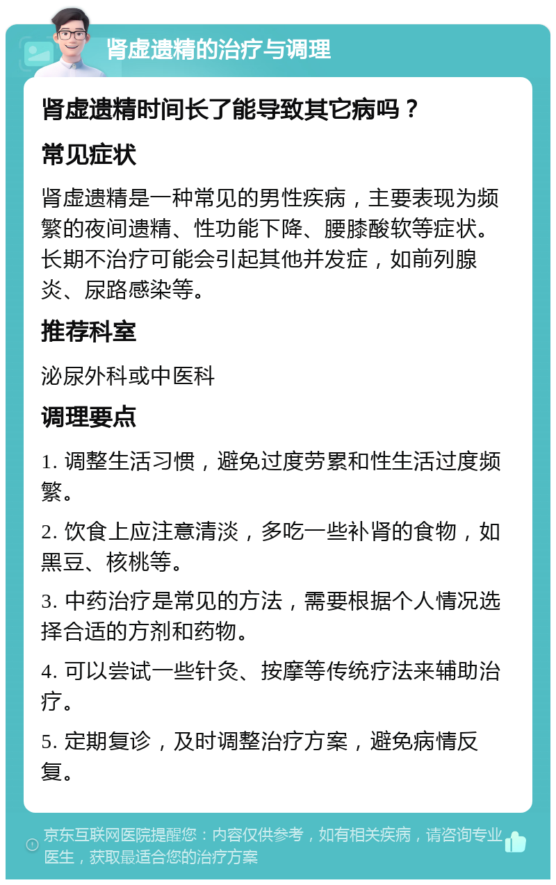 肾虚遗精的治疗与调理 肾虚遗精时间长了能导致其它病吗？ 常见症状 肾虚遗精是一种常见的男性疾病，主要表现为频繁的夜间遗精、性功能下降、腰膝酸软等症状。长期不治疗可能会引起其他并发症，如前列腺炎、尿路感染等。 推荐科室 泌尿外科或中医科 调理要点 1. 调整生活习惯，避免过度劳累和性生活过度频繁。 2. 饮食上应注意清淡，多吃一些补肾的食物，如黑豆、核桃等。 3. 中药治疗是常见的方法，需要根据个人情况选择合适的方剂和药物。 4. 可以尝试一些针灸、按摩等传统疗法来辅助治疗。 5. 定期复诊，及时调整治疗方案，避免病情反复。