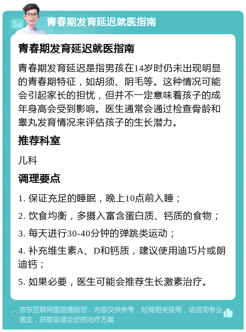 青春期发育延迟就医指南 青春期发育延迟就医指南 青春期发育延迟是指男孩在14岁时仍未出现明显的青春期特征，如胡须、阴毛等。这种情况可能会引起家长的担忧，但并不一定意味着孩子的成年身高会受到影响。医生通常会通过检查骨龄和睾丸发育情况来评估孩子的生长潜力。 推荐科室 儿科 调理要点 1. 保证充足的睡眠，晚上10点前入睡； 2. 饮食均衡，多摄入富含蛋白质、钙质的食物； 3. 每天进行30-40分钟的弹跳类运动； 4. 补充维生素A、D和钙质，建议使用迪巧片或朗迪钙； 5. 如果必要，医生可能会推荐生长激素治疗。