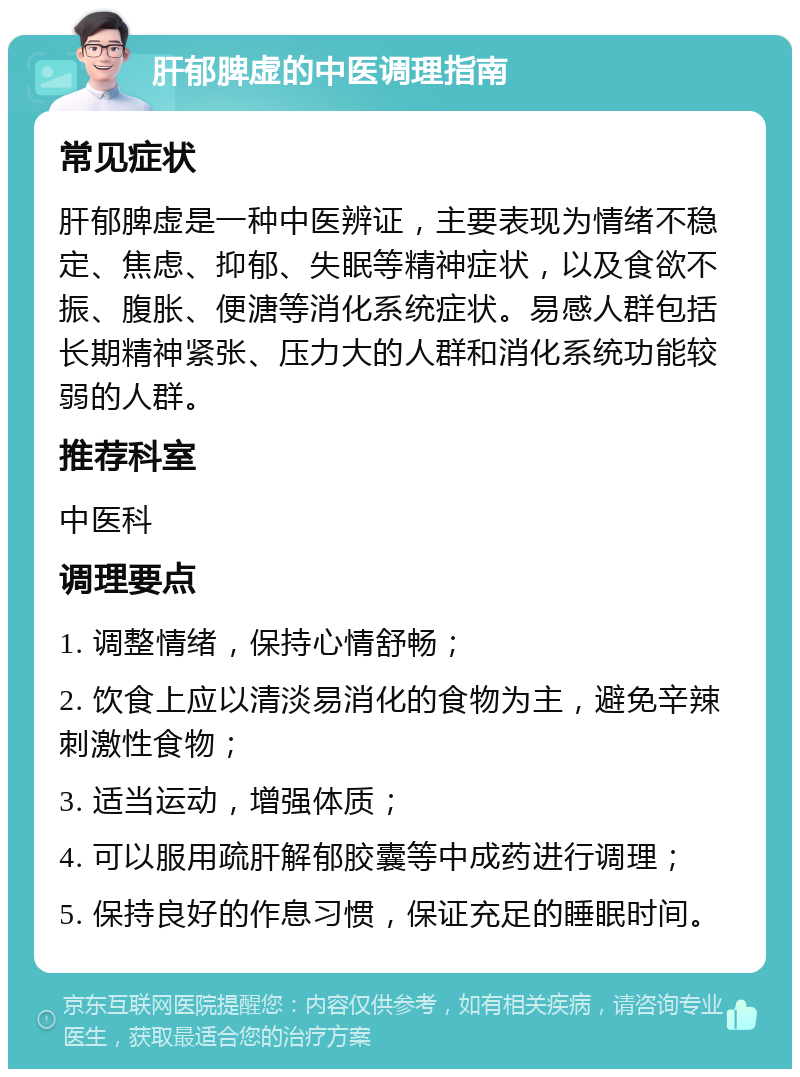 肝郁脾虚的中医调理指南 常见症状 肝郁脾虚是一种中医辨证，主要表现为情绪不稳定、焦虑、抑郁、失眠等精神症状，以及食欲不振、腹胀、便溏等消化系统症状。易感人群包括长期精神紧张、压力大的人群和消化系统功能较弱的人群。 推荐科室 中医科 调理要点 1. 调整情绪，保持心情舒畅； 2. 饮食上应以清淡易消化的食物为主，避免辛辣刺激性食物； 3. 适当运动，增强体质； 4. 可以服用疏肝解郁胶囊等中成药进行调理； 5. 保持良好的作息习惯，保证充足的睡眠时间。