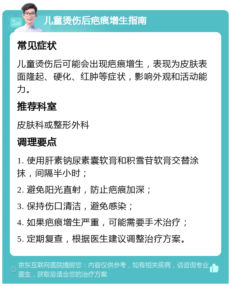 儿童烫伤后疤痕增生指南 常见症状 儿童烫伤后可能会出现疤痕增生，表现为皮肤表面隆起、硬化、红肿等症状，影响外观和活动能力。 推荐科室 皮肤科或整形外科 调理要点 1. 使用肝素钠尿素囊软膏和积雪苷软膏交替涂抹，间隔半小时； 2. 避免阳光直射，防止疤痕加深； 3. 保持伤口清洁，避免感染； 4. 如果疤痕增生严重，可能需要手术治疗； 5. 定期复查，根据医生建议调整治疗方案。