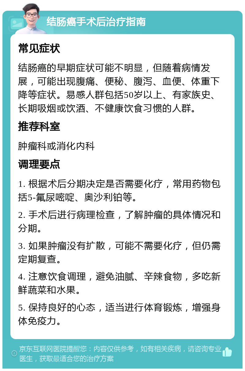 结肠癌手术后治疗指南 常见症状 结肠癌的早期症状可能不明显，但随着病情发展，可能出现腹痛、便秘、腹泻、血便、体重下降等症状。易感人群包括50岁以上、有家族史、长期吸烟或饮酒、不健康饮食习惯的人群。 推荐科室 肿瘤科或消化内科 调理要点 1. 根据术后分期决定是否需要化疗，常用药物包括5-氟尿嘧啶、奥沙利铂等。 2. 手术后进行病理检查，了解肿瘤的具体情况和分期。 3. 如果肿瘤没有扩散，可能不需要化疗，但仍需定期复查。 4. 注意饮食调理，避免油腻、辛辣食物，多吃新鲜蔬菜和水果。 5. 保持良好的心态，适当进行体育锻炼，增强身体免疫力。