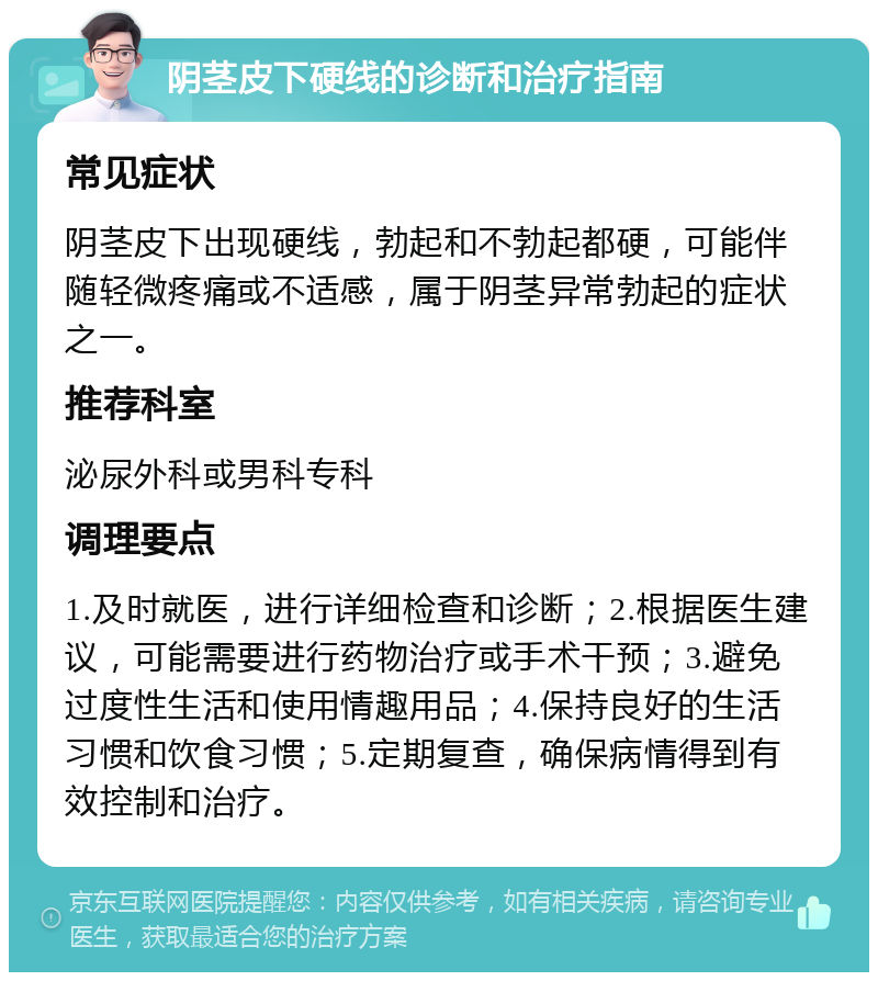 阴茎皮下硬线的诊断和治疗指南 常见症状 阴茎皮下出现硬线，勃起和不勃起都硬，可能伴随轻微疼痛或不适感，属于阴茎异常勃起的症状之一。 推荐科室 泌尿外科或男科专科 调理要点 1.及时就医，进行详细检查和诊断；2.根据医生建议，可能需要进行药物治疗或手术干预；3.避免过度性生活和使用情趣用品；4.保持良好的生活习惯和饮食习惯；5.定期复查，确保病情得到有效控制和治疗。