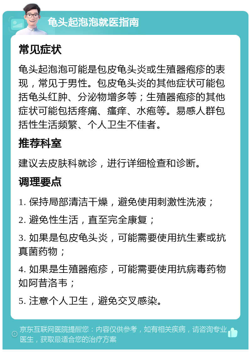 龟头起泡泡就医指南 常见症状 龟头起泡泡可能是包皮龟头炎或生殖器疱疹的表现，常见于男性。包皮龟头炎的其他症状可能包括龟头红肿、分泌物增多等；生殖器疱疹的其他症状可能包括疼痛、瘙痒、水疱等。易感人群包括性生活频繁、个人卫生不佳者。 推荐科室 建议去皮肤科就诊，进行详细检查和诊断。 调理要点 1. 保持局部清洁干燥，避免使用刺激性洗液； 2. 避免性生活，直至完全康复； 3. 如果是包皮龟头炎，可能需要使用抗生素或抗真菌药物； 4. 如果是生殖器疱疹，可能需要使用抗病毒药物如阿昔洛韦； 5. 注意个人卫生，避免交叉感染。