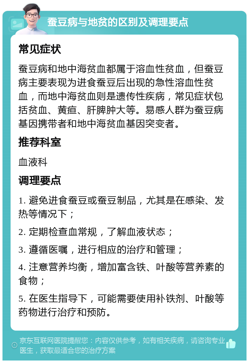 蚕豆病与地贫的区别及调理要点 常见症状 蚕豆病和地中海贫血都属于溶血性贫血，但蚕豆病主要表现为进食蚕豆后出现的急性溶血性贫血，而地中海贫血则是遗传性疾病，常见症状包括贫血、黄疸、肝脾肿大等。易感人群为蚕豆病基因携带者和地中海贫血基因突变者。 推荐科室 血液科 调理要点 1. 避免进食蚕豆或蚕豆制品，尤其是在感染、发热等情况下； 2. 定期检查血常规，了解血液状态； 3. 遵循医嘱，进行相应的治疗和管理； 4. 注意营养均衡，增加富含铁、叶酸等营养素的食物； 5. 在医生指导下，可能需要使用补铁剂、叶酸等药物进行治疗和预防。