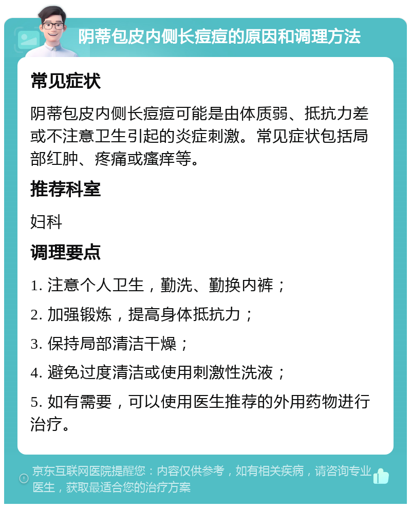 阴蒂包皮内侧长痘痘的原因和调理方法 常见症状 阴蒂包皮内侧长痘痘可能是由体质弱、抵抗力差或不注意卫生引起的炎症刺激。常见症状包括局部红肿、疼痛或瘙痒等。 推荐科室 妇科 调理要点 1. 注意个人卫生，勤洗、勤换内裤； 2. 加强锻炼，提高身体抵抗力； 3. 保持局部清洁干燥； 4. 避免过度清洁或使用刺激性洗液； 5. 如有需要，可以使用医生推荐的外用药物进行治疗。