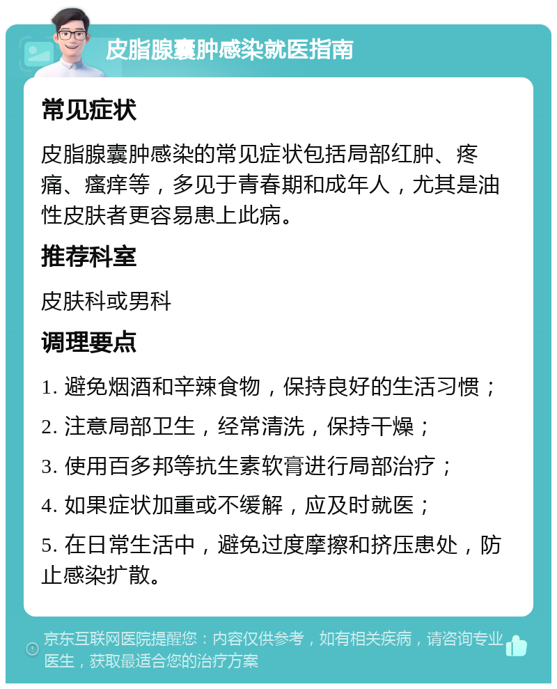 皮脂腺囊肿感染就医指南 常见症状 皮脂腺囊肿感染的常见症状包括局部红肿、疼痛、瘙痒等，多见于青春期和成年人，尤其是油性皮肤者更容易患上此病。 推荐科室 皮肤科或男科 调理要点 1. 避免烟酒和辛辣食物，保持良好的生活习惯； 2. 注意局部卫生，经常清洗，保持干燥； 3. 使用百多邦等抗生素软膏进行局部治疗； 4. 如果症状加重或不缓解，应及时就医； 5. 在日常生活中，避免过度摩擦和挤压患处，防止感染扩散。