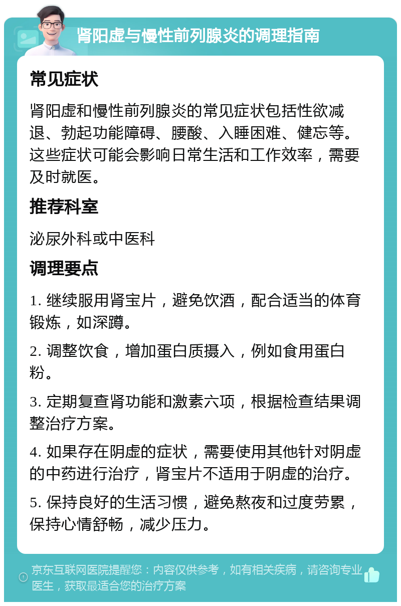 肾阳虚与慢性前列腺炎的调理指南 常见症状 肾阳虚和慢性前列腺炎的常见症状包括性欲减退、勃起功能障碍、腰酸、入睡困难、健忘等。这些症状可能会影响日常生活和工作效率，需要及时就医。 推荐科室 泌尿外科或中医科 调理要点 1. 继续服用肾宝片，避免饮酒，配合适当的体育锻炼，如深蹲。 2. 调整饮食，增加蛋白质摄入，例如食用蛋白粉。 3. 定期复查肾功能和激素六项，根据检查结果调整治疗方案。 4. 如果存在阴虚的症状，需要使用其他针对阴虚的中药进行治疗，肾宝片不适用于阴虚的治疗。 5. 保持良好的生活习惯，避免熬夜和过度劳累，保持心情舒畅，减少压力。