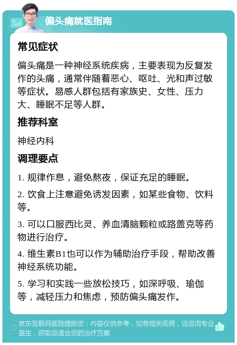 偏头痛就医指南 常见症状 偏头痛是一种神经系统疾病，主要表现为反复发作的头痛，通常伴随着恶心、呕吐、光和声过敏等症状。易感人群包括有家族史、女性、压力大、睡眠不足等人群。 推荐科室 神经内科 调理要点 1. 规律作息，避免熬夜，保证充足的睡眠。 2. 饮食上注意避免诱发因素，如某些食物、饮料等。 3. 可以口服西比灵、养血清脑颗粒或路盖克等药物进行治疗。 4. 维生素B1也可以作为辅助治疗手段，帮助改善神经系统功能。 5. 学习和实践一些放松技巧，如深呼吸、瑜伽等，减轻压力和焦虑，预防偏头痛发作。