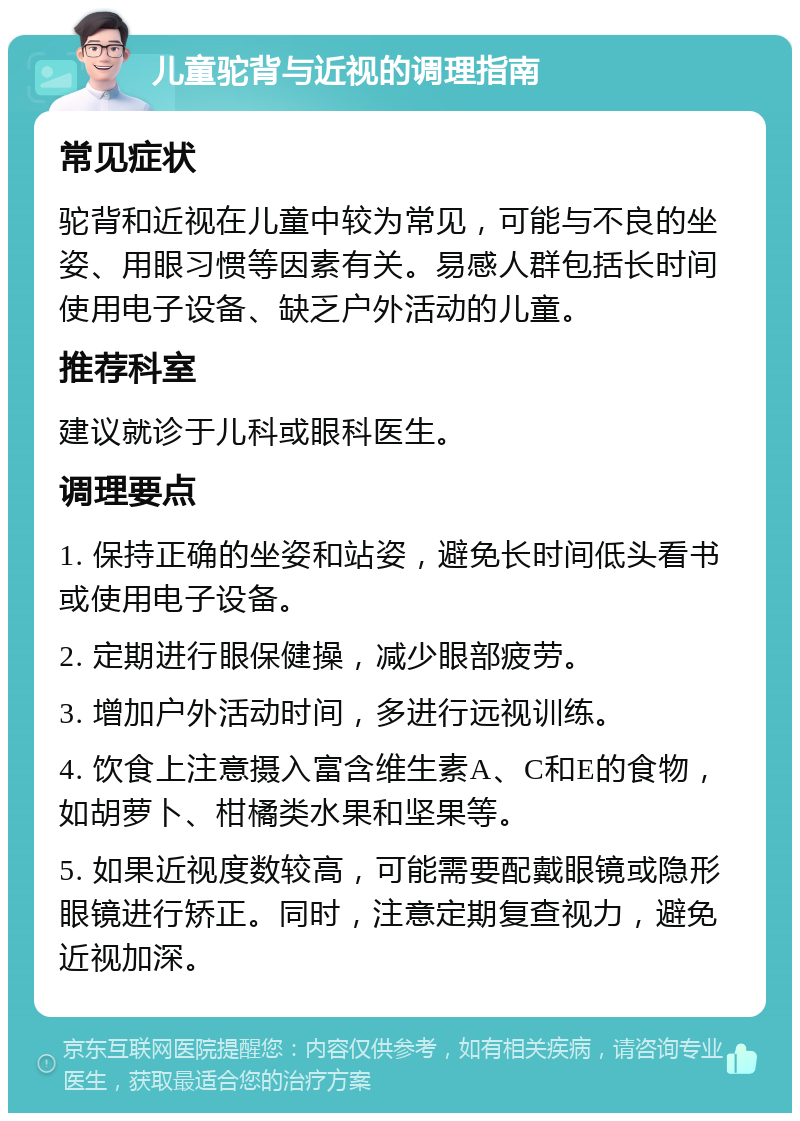 儿童驼背与近视的调理指南 常见症状 驼背和近视在儿童中较为常见，可能与不良的坐姿、用眼习惯等因素有关。易感人群包括长时间使用电子设备、缺乏户外活动的儿童。 推荐科室 建议就诊于儿科或眼科医生。 调理要点 1. 保持正确的坐姿和站姿，避免长时间低头看书或使用电子设备。 2. 定期进行眼保健操，减少眼部疲劳。 3. 增加户外活动时间，多进行远视训练。 4. 饮食上注意摄入富含维生素A、C和E的食物，如胡萝卜、柑橘类水果和坚果等。 5. 如果近视度数较高，可能需要配戴眼镜或隐形眼镜进行矫正。同时，注意定期复查视力，避免近视加深。