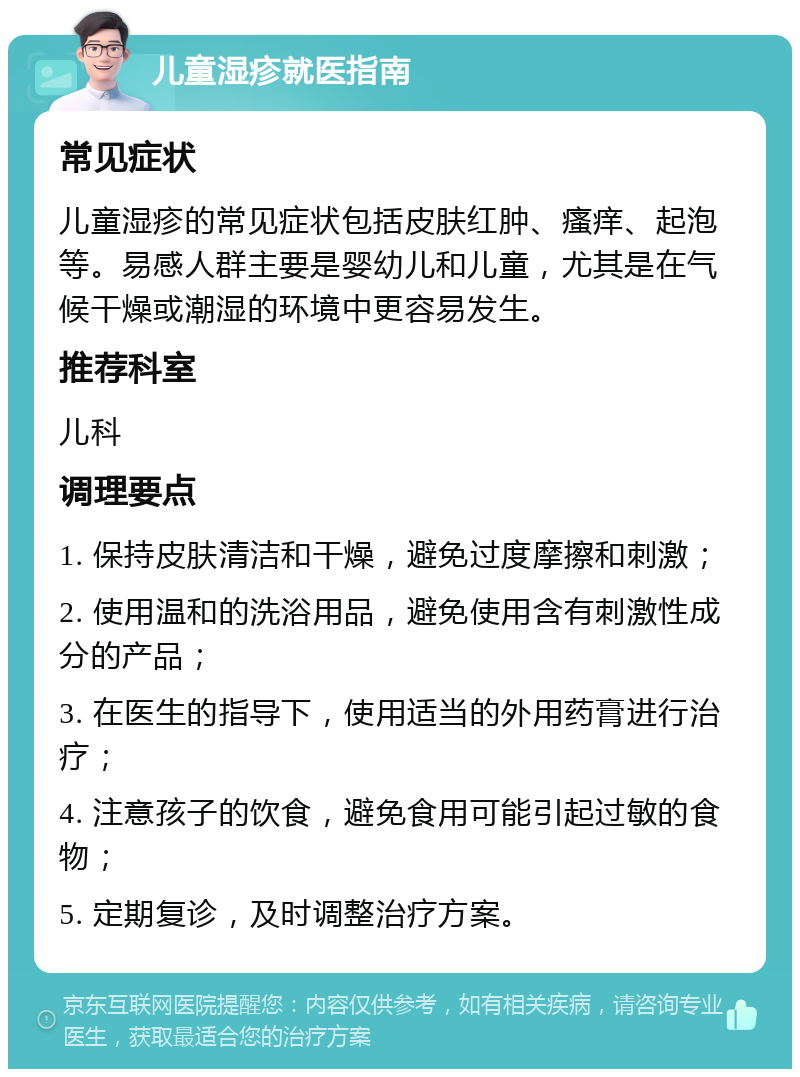 儿童湿疹就医指南 常见症状 儿童湿疹的常见症状包括皮肤红肿、瘙痒、起泡等。易感人群主要是婴幼儿和儿童，尤其是在气候干燥或潮湿的环境中更容易发生。 推荐科室 儿科 调理要点 1. 保持皮肤清洁和干燥，避免过度摩擦和刺激； 2. 使用温和的洗浴用品，避免使用含有刺激性成分的产品； 3. 在医生的指导下，使用适当的外用药膏进行治疗； 4. 注意孩子的饮食，避免食用可能引起过敏的食物； 5. 定期复诊，及时调整治疗方案。