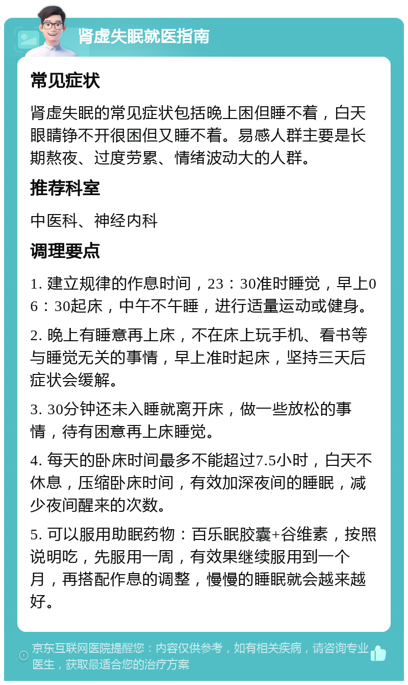 肾虚失眠就医指南 常见症状 肾虚失眠的常见症状包括晚上困但睡不着，白天眼睛铮不开很困但又睡不着。易感人群主要是长期熬夜、过度劳累、情绪波动大的人群。 推荐科室 中医科、神经内科 调理要点 1. 建立规律的作息时间，23：30准时睡觉，早上06：30起床，中午不午睡，进行适量运动或健身。 2. 晚上有睡意再上床，不在床上玩手机、看书等与睡觉无关的事情，早上准时起床，坚持三天后症状会缓解。 3. 30分钟还未入睡就离开床，做一些放松的事情，待有困意再上床睡觉。 4. 每天的卧床时间最多不能超过7.5小时，白天不休息，压缩卧床时间，有效加深夜间的睡眠，减少夜间醒来的次数。 5. 可以服用助眠药物：百乐眠胶囊+谷维素，按照说明吃，先服用一周，有效果继续服用到一个月，再搭配作息的调整，慢慢的睡眠就会越来越好。