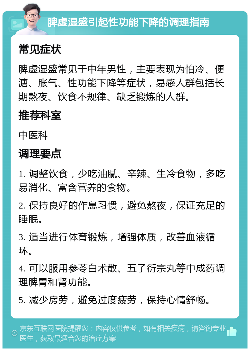 脾虚湿盛引起性功能下降的调理指南 常见症状 脾虚湿盛常见于中年男性，主要表现为怕冷、便溏、胀气、性功能下降等症状，易感人群包括长期熬夜、饮食不规律、缺乏锻炼的人群。 推荐科室 中医科 调理要点 1. 调整饮食，少吃油腻、辛辣、生冷食物，多吃易消化、富含营养的食物。 2. 保持良好的作息习惯，避免熬夜，保证充足的睡眠。 3. 适当进行体育锻炼，增强体质，改善血液循环。 4. 可以服用参苓白术散、五子衍宗丸等中成药调理脾胃和肾功能。 5. 减少房劳，避免过度疲劳，保持心情舒畅。