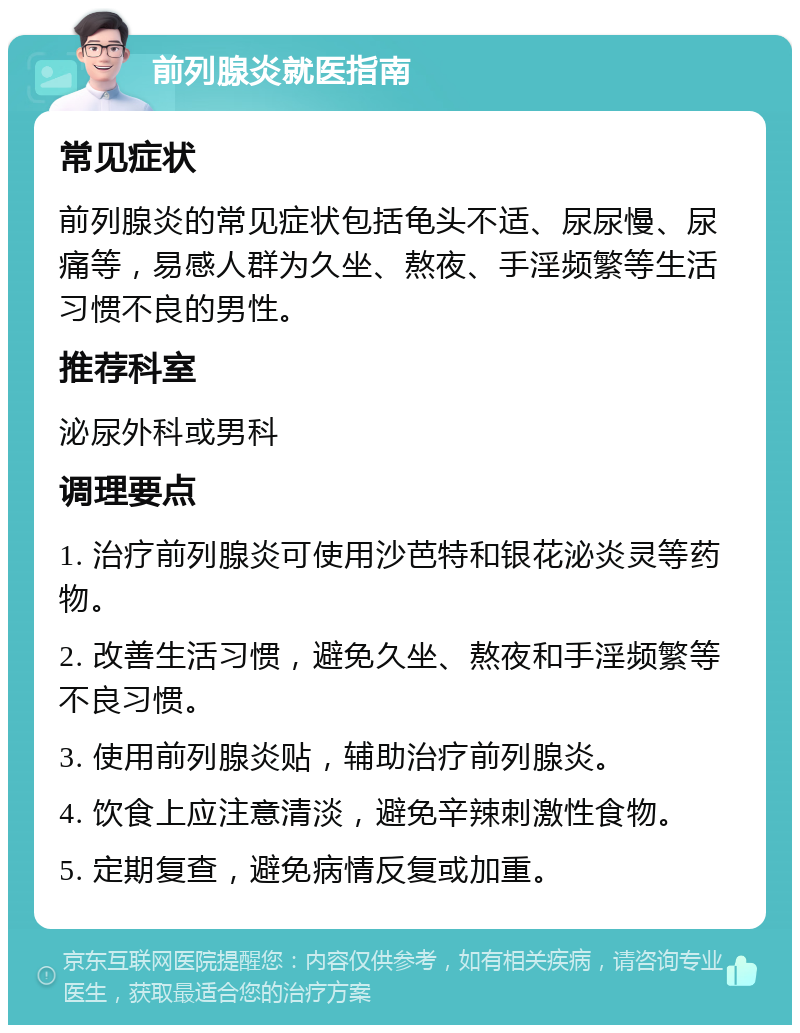 前列腺炎就医指南 常见症状 前列腺炎的常见症状包括龟头不适、尿尿慢、尿痛等，易感人群为久坐、熬夜、手淫频繁等生活习惯不良的男性。 推荐科室 泌尿外科或男科 调理要点 1. 治疗前列腺炎可使用沙芭特和银花泌炎灵等药物。 2. 改善生活习惯，避免久坐、熬夜和手淫频繁等不良习惯。 3. 使用前列腺炎贴，辅助治疗前列腺炎。 4. 饮食上应注意清淡，避免辛辣刺激性食物。 5. 定期复查，避免病情反复或加重。