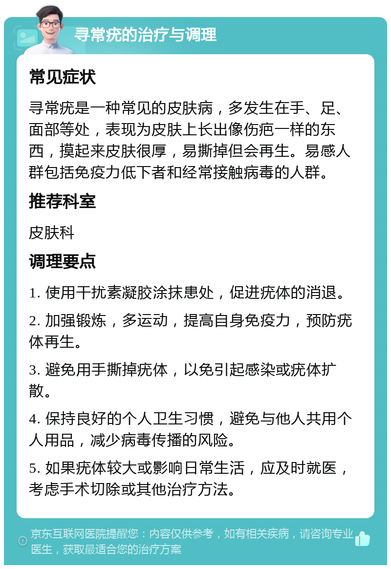 寻常疣的治疗与调理 常见症状 寻常疣是一种常见的皮肤病，多发生在手、足、面部等处，表现为皮肤上长出像伤疤一样的东西，摸起来皮肤很厚，易撕掉但会再生。易感人群包括免疫力低下者和经常接触病毒的人群。 推荐科室 皮肤科 调理要点 1. 使用干扰素凝胶涂抹患处，促进疣体的消退。 2. 加强锻炼，多运动，提高自身免疫力，预防疣体再生。 3. 避免用手撕掉疣体，以免引起感染或疣体扩散。 4. 保持良好的个人卫生习惯，避免与他人共用个人用品，减少病毒传播的风险。 5. 如果疣体较大或影响日常生活，应及时就医，考虑手术切除或其他治疗方法。