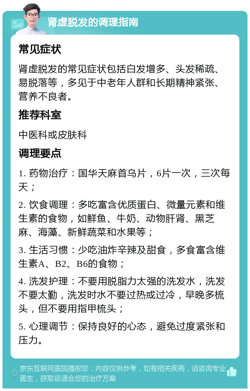 肾虚脱发的调理指南 常见症状 肾虚脱发的常见症状包括白发增多、头发稀疏、易脱落等，多见于中老年人群和长期精神紧张、营养不良者。 推荐科室 中医科或皮肤科 调理要点 1. 药物治疗：国华天麻首乌片，6片一次，三次每天； 2. 饮食调理：多吃富含优质蛋白、微量元素和维生素的食物，如鲜鱼、牛奶、动物肝肾、黑芝麻、海藻、新鲜蔬菜和水果等； 3. 生活习惯：少吃油炸辛辣及甜食，多食富含维生素A、B2、B6的食物； 4. 洗发护理：不要用脱脂力太强的洗发水，洗发不要太勤，洗发时水不要过热或过冷，早晚多梳头，但不要用指甲梳头； 5. 心理调节：保持良好的心态，避免过度紧张和压力。