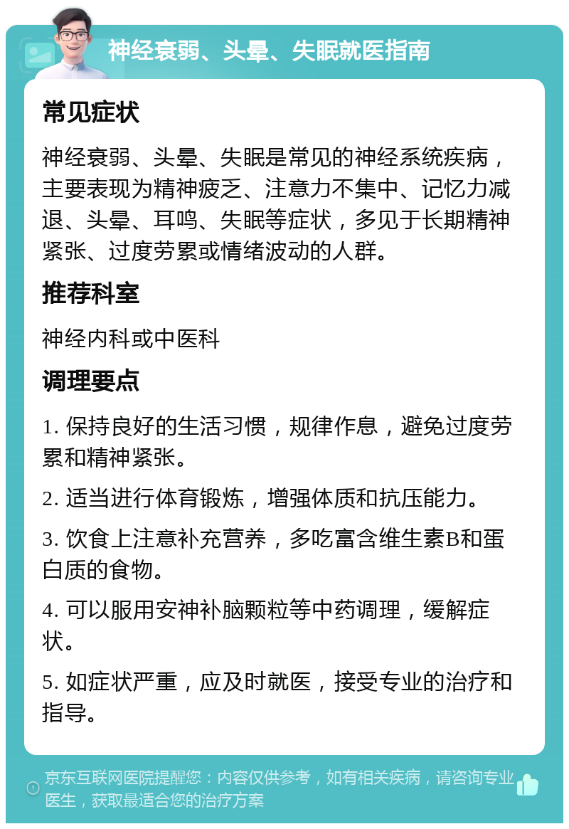 神经衰弱、头晕、失眠就医指南 常见症状 神经衰弱、头晕、失眠是常见的神经系统疾病，主要表现为精神疲乏、注意力不集中、记忆力减退、头晕、耳鸣、失眠等症状，多见于长期精神紧张、过度劳累或情绪波动的人群。 推荐科室 神经内科或中医科 调理要点 1. 保持良好的生活习惯，规律作息，避免过度劳累和精神紧张。 2. 适当进行体育锻炼，增强体质和抗压能力。 3. 饮食上注意补充营养，多吃富含维生素B和蛋白质的食物。 4. 可以服用安神补脑颗粒等中药调理，缓解症状。 5. 如症状严重，应及时就医，接受专业的治疗和指导。