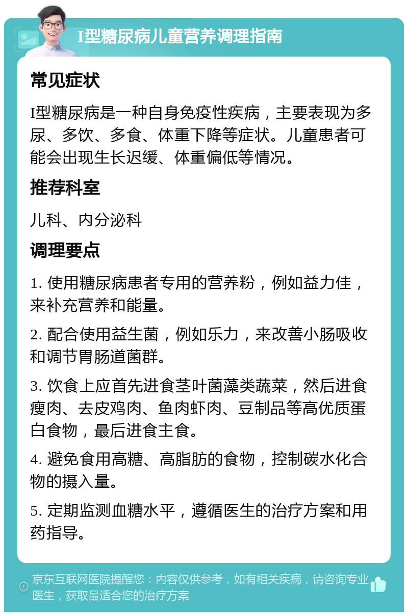 I型糖尿病儿童营养调理指南 常见症状 I型糖尿病是一种自身免疫性疾病，主要表现为多尿、多饮、多食、体重下降等症状。儿童患者可能会出现生长迟缓、体重偏低等情况。 推荐科室 儿科、内分泌科 调理要点 1. 使用糖尿病患者专用的营养粉，例如益力佳，来补充营养和能量。 2. 配合使用益生菌，例如乐力，来改善小肠吸收和调节胃肠道菌群。 3. 饮食上应首先进食茎叶菌藻类蔬菜，然后进食瘦肉、去皮鸡肉、鱼肉虾肉、豆制品等高优质蛋白食物，最后进食主食。 4. 避免食用高糖、高脂肪的食物，控制碳水化合物的摄入量。 5. 定期监测血糖水平，遵循医生的治疗方案和用药指导。