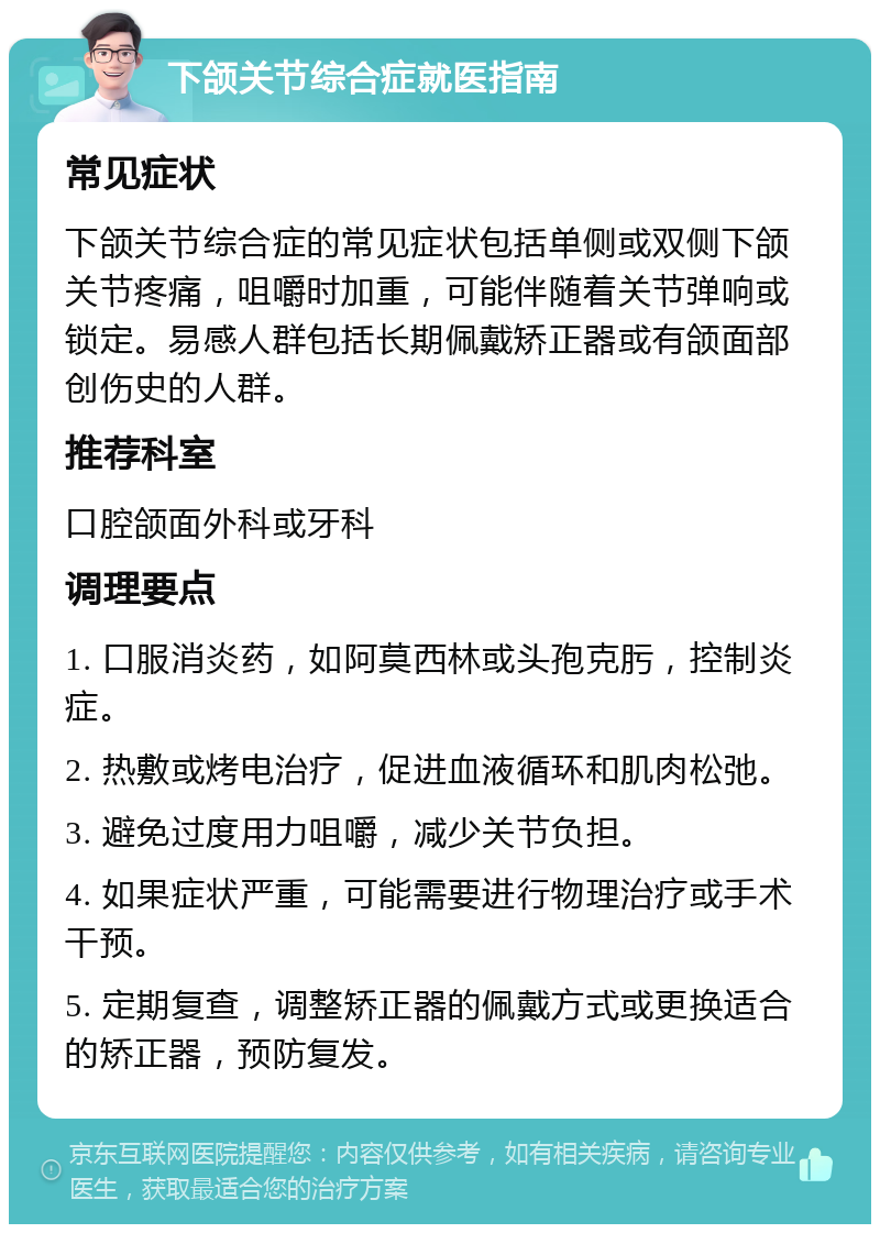 下颌关节综合症就医指南 常见症状 下颌关节综合症的常见症状包括单侧或双侧下颌关节疼痛，咀嚼时加重，可能伴随着关节弹响或锁定。易感人群包括长期佩戴矫正器或有颌面部创伤史的人群。 推荐科室 口腔颌面外科或牙科 调理要点 1. 口服消炎药，如阿莫西林或头孢克肟，控制炎症。 2. 热敷或烤电治疗，促进血液循环和肌肉松弛。 3. 避免过度用力咀嚼，减少关节负担。 4. 如果症状严重，可能需要进行物理治疗或手术干预。 5. 定期复查，调整矫正器的佩戴方式或更换适合的矫正器，预防复发。