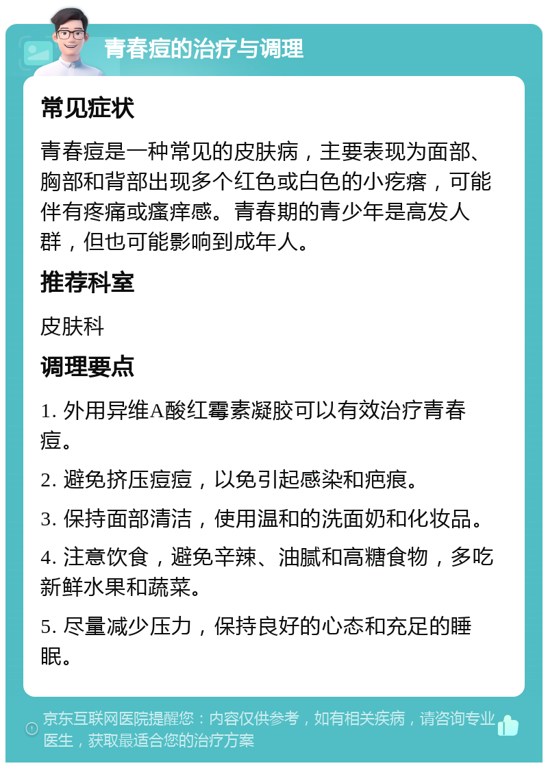 青春痘的治疗与调理 常见症状 青春痘是一种常见的皮肤病，主要表现为面部、胸部和背部出现多个红色或白色的小疙瘩，可能伴有疼痛或瘙痒感。青春期的青少年是高发人群，但也可能影响到成年人。 推荐科室 皮肤科 调理要点 1. 外用异维A酸红霉素凝胶可以有效治疗青春痘。 2. 避免挤压痘痘，以免引起感染和疤痕。 3. 保持面部清洁，使用温和的洗面奶和化妆品。 4. 注意饮食，避免辛辣、油腻和高糖食物，多吃新鲜水果和蔬菜。 5. 尽量减少压力，保持良好的心态和充足的睡眠。