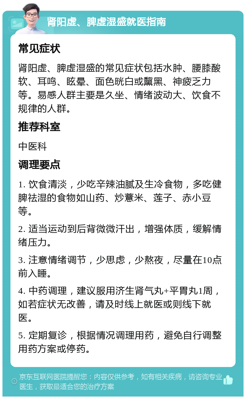 肾阳虚、脾虚湿盛就医指南 常见症状 肾阳虚、脾虚湿盛的常见症状包括水肿、腰膝酸软、耳鸣、眩晕、面色晄白或黧黑、神疲乏力等。易感人群主要是久坐、情绪波动大、饮食不规律的人群。 推荐科室 中医科 调理要点 1. 饮食清淡，少吃辛辣油腻及生冷食物，多吃健脾祛湿的食物如山药、炒薏米、莲子、赤小豆等。 2. 适当运动到后背微微汗出，增强体质，缓解情绪压力。 3. 注意情绪调节，少思虑，少熬夜，尽量在10点前入睡。 4. 中药调理，建议服用济生肾气丸+平胃丸1周，如若症状无改善，请及时线上就医或则线下就医。 5. 定期复诊，根据情况调理用药，避免自行调整用药方案或停药。