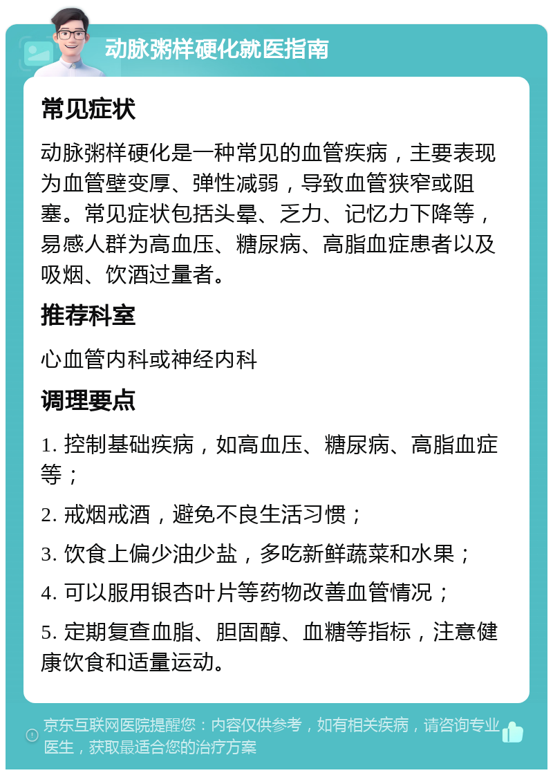 动脉粥样硬化就医指南 常见症状 动脉粥样硬化是一种常见的血管疾病，主要表现为血管壁变厚、弹性减弱，导致血管狭窄或阻塞。常见症状包括头晕、乏力、记忆力下降等，易感人群为高血压、糖尿病、高脂血症患者以及吸烟、饮酒过量者。 推荐科室 心血管内科或神经内科 调理要点 1. 控制基础疾病，如高血压、糖尿病、高脂血症等； 2. 戒烟戒酒，避免不良生活习惯； 3. 饮食上偏少油少盐，多吃新鲜蔬菜和水果； 4. 可以服用银杏叶片等药物改善血管情况； 5. 定期复查血脂、胆固醇、血糖等指标，注意健康饮食和适量运动。