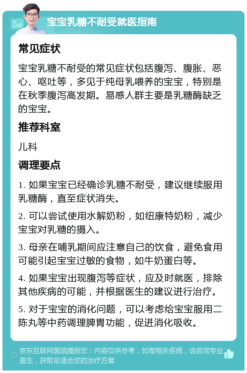 宝宝乳糖不耐受就医指南 常见症状 宝宝乳糖不耐受的常见症状包括腹泻、腹胀、恶心、呕吐等，多见于纯母乳喂养的宝宝，特别是在秋季腹泻高发期。易感人群主要是乳糖酶缺乏的宝宝。 推荐科室 儿科 调理要点 1. 如果宝宝已经确诊乳糖不耐受，建议继续服用乳糖酶，直至症状消失。 2. 可以尝试使用水解奶粉，如纽康特奶粉，减少宝宝对乳糖的摄入。 3. 母亲在哺乳期间应注意自己的饮食，避免食用可能引起宝宝过敏的食物，如牛奶蛋白等。 4. 如果宝宝出现腹泻等症状，应及时就医，排除其他疾病的可能，并根据医生的建议进行治疗。 5. 对于宝宝的消化问题，可以考虑给宝宝服用二陈丸等中药调理脾胃功能，促进消化吸收。