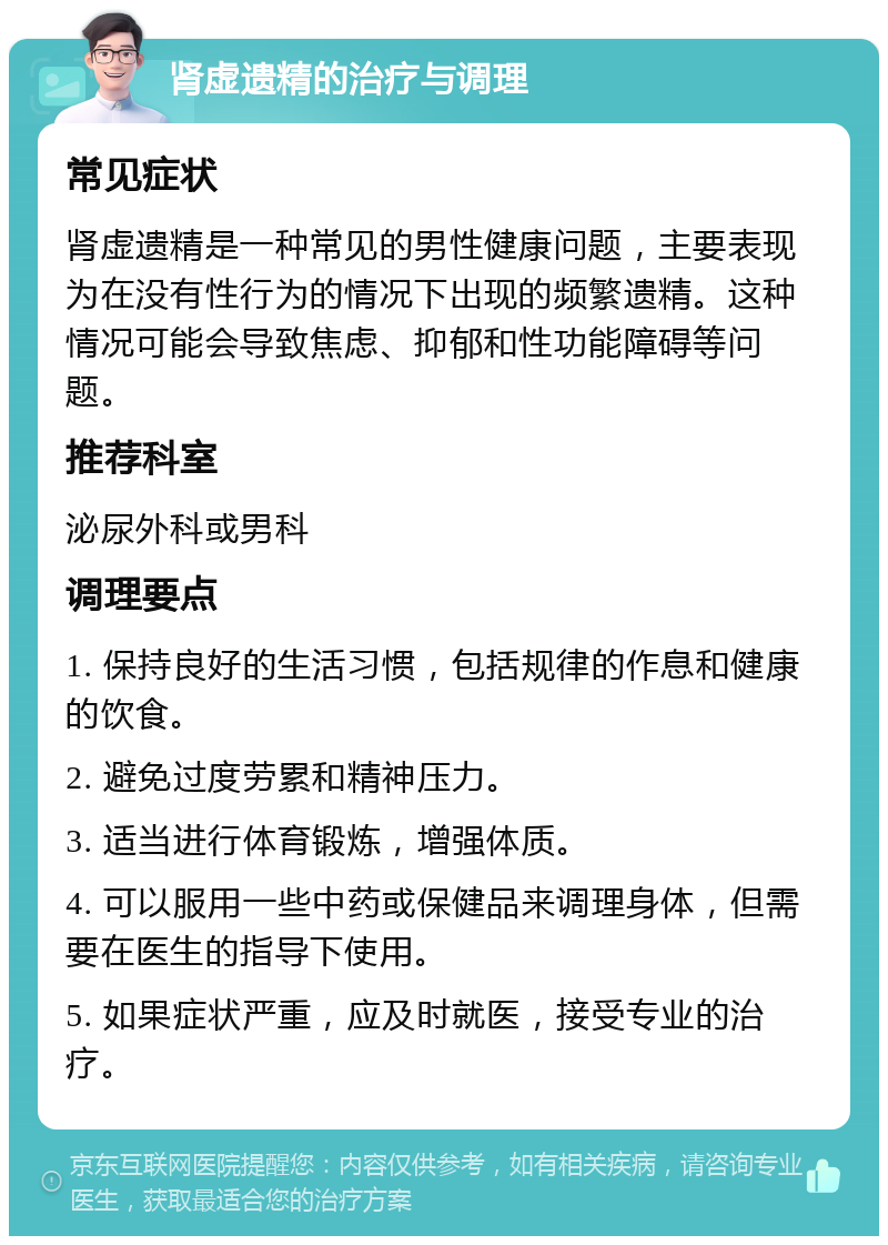 肾虚遗精的治疗与调理 常见症状 肾虚遗精是一种常见的男性健康问题，主要表现为在没有性行为的情况下出现的频繁遗精。这种情况可能会导致焦虑、抑郁和性功能障碍等问题。 推荐科室 泌尿外科或男科 调理要点 1. 保持良好的生活习惯，包括规律的作息和健康的饮食。 2. 避免过度劳累和精神压力。 3. 适当进行体育锻炼，增强体质。 4. 可以服用一些中药或保健品来调理身体，但需要在医生的指导下使用。 5. 如果症状严重，应及时就医，接受专业的治疗。