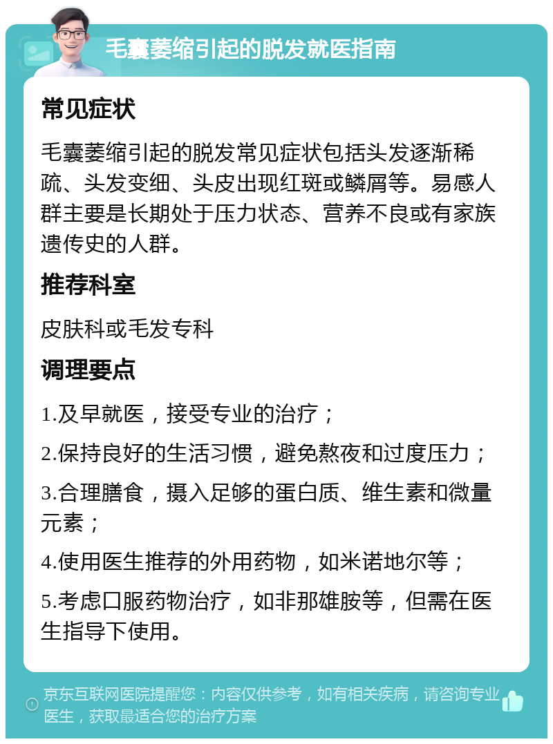 毛囊萎缩引起的脱发就医指南 常见症状 毛囊萎缩引起的脱发常见症状包括头发逐渐稀疏、头发变细、头皮出现红斑或鳞屑等。易感人群主要是长期处于压力状态、营养不良或有家族遗传史的人群。 推荐科室 皮肤科或毛发专科 调理要点 1.及早就医，接受专业的治疗； 2.保持良好的生活习惯，避免熬夜和过度压力； 3.合理膳食，摄入足够的蛋白质、维生素和微量元素； 4.使用医生推荐的外用药物，如米诺地尔等； 5.考虑口服药物治疗，如非那雄胺等，但需在医生指导下使用。