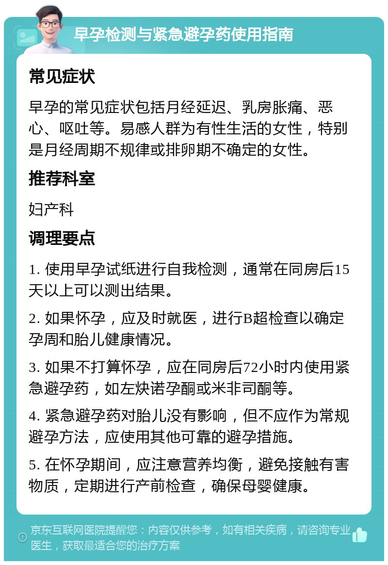 早孕检测与紧急避孕药使用指南 常见症状 早孕的常见症状包括月经延迟、乳房胀痛、恶心、呕吐等。易感人群为有性生活的女性，特别是月经周期不规律或排卵期不确定的女性。 推荐科室 妇产科 调理要点 1. 使用早孕试纸进行自我检测，通常在同房后15天以上可以测出结果。 2. 如果怀孕，应及时就医，进行B超检查以确定孕周和胎儿健康情况。 3. 如果不打算怀孕，应在同房后72小时内使用紧急避孕药，如左炔诺孕酮或米非司酮等。 4. 紧急避孕药对胎儿没有影响，但不应作为常规避孕方法，应使用其他可靠的避孕措施。 5. 在怀孕期间，应注意营养均衡，避免接触有害物质，定期进行产前检查，确保母婴健康。