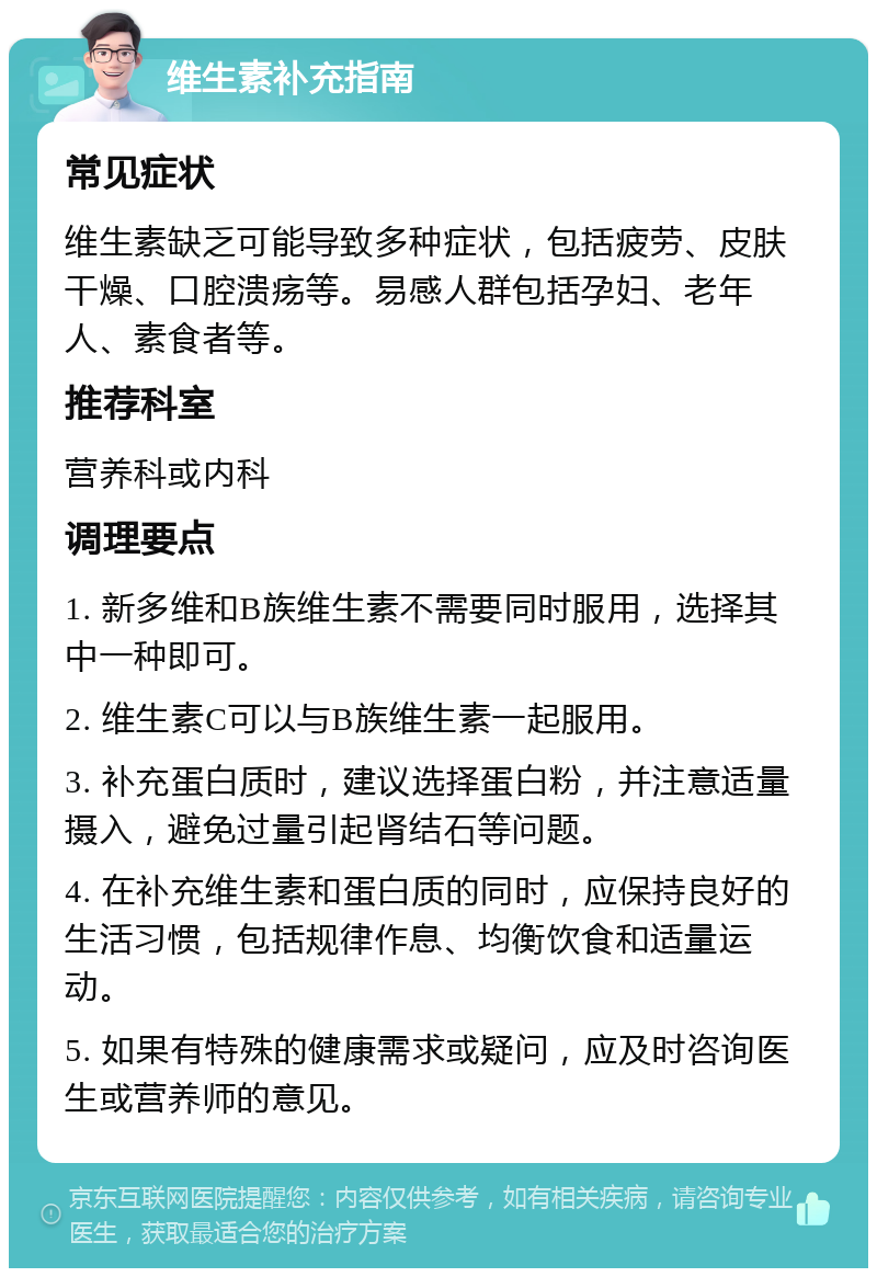 维生素补充指南 常见症状 维生素缺乏可能导致多种症状，包括疲劳、皮肤干燥、口腔溃疡等。易感人群包括孕妇、老年人、素食者等。 推荐科室 营养科或内科 调理要点 1. 新多维和B族维生素不需要同时服用，选择其中一种即可。 2. 维生素C可以与B族维生素一起服用。 3. 补充蛋白质时，建议选择蛋白粉，并注意适量摄入，避免过量引起肾结石等问题。 4. 在补充维生素和蛋白质的同时，应保持良好的生活习惯，包括规律作息、均衡饮食和适量运动。 5. 如果有特殊的健康需求或疑问，应及时咨询医生或营养师的意见。