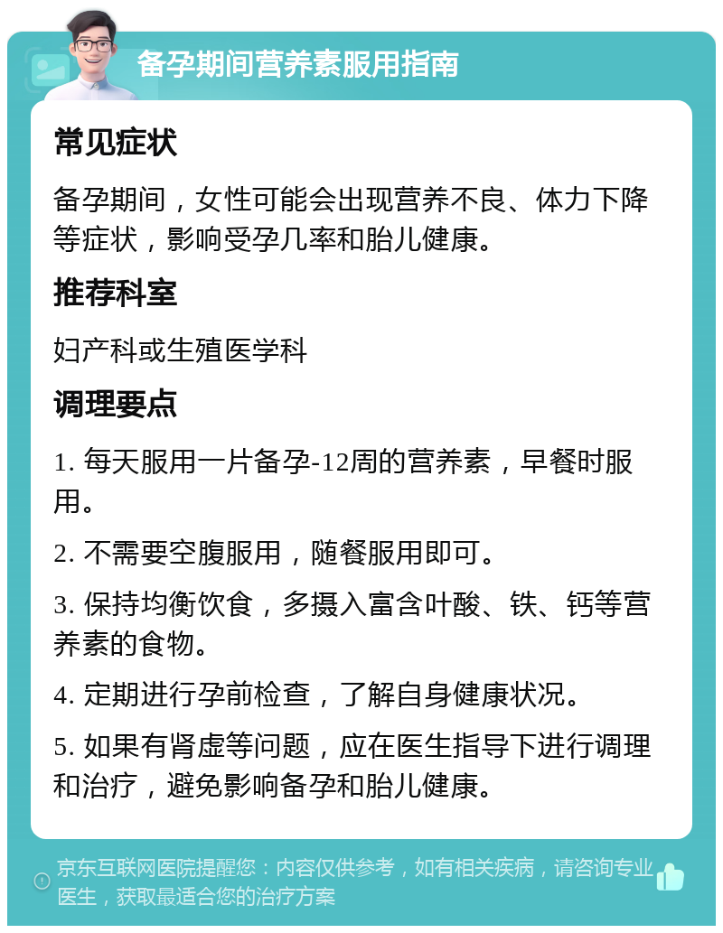 备孕期间营养素服用指南 常见症状 备孕期间，女性可能会出现营养不良、体力下降等症状，影响受孕几率和胎儿健康。 推荐科室 妇产科或生殖医学科 调理要点 1. 每天服用一片备孕-12周的营养素，早餐时服用。 2. 不需要空腹服用，随餐服用即可。 3. 保持均衡饮食，多摄入富含叶酸、铁、钙等营养素的食物。 4. 定期进行孕前检查，了解自身健康状况。 5. 如果有肾虚等问题，应在医生指导下进行调理和治疗，避免影响备孕和胎儿健康。