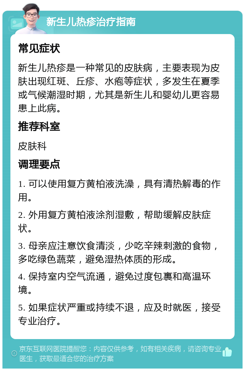 新生儿热疹治疗指南 常见症状 新生儿热疹是一种常见的皮肤病，主要表现为皮肤出现红斑、丘疹、水疱等症状，多发生在夏季或气候潮湿时期，尤其是新生儿和婴幼儿更容易患上此病。 推荐科室 皮肤科 调理要点 1. 可以使用复方黄柏液洗澡，具有清热解毒的作用。 2. 外用复方黄柏液涂剂湿敷，帮助缓解皮肤症状。 3. 母亲应注意饮食清淡，少吃辛辣刺激的食物，多吃绿色蔬菜，避免湿热体质的形成。 4. 保持室内空气流通，避免过度包裹和高温环境。 5. 如果症状严重或持续不退，应及时就医，接受专业治疗。