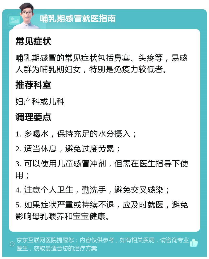 哺乳期感冒就医指南 常见症状 哺乳期感冒的常见症状包括鼻塞、头疼等，易感人群为哺乳期妇女，特别是免疫力较低者。 推荐科室 妇产科或儿科 调理要点 1. 多喝水，保持充足的水分摄入； 2. 适当休息，避免过度劳累； 3. 可以使用儿童感冒冲剂，但需在医生指导下使用； 4. 注意个人卫生，勤洗手，避免交叉感染； 5. 如果症状严重或持续不退，应及时就医，避免影响母乳喂养和宝宝健康。