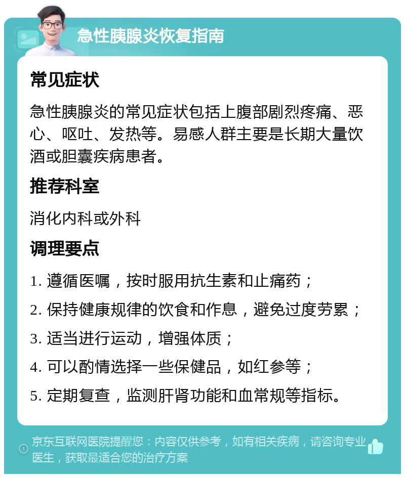 急性胰腺炎恢复指南 常见症状 急性胰腺炎的常见症状包括上腹部剧烈疼痛、恶心、呕吐、发热等。易感人群主要是长期大量饮酒或胆囊疾病患者。 推荐科室 消化内科或外科 调理要点 1. 遵循医嘱，按时服用抗生素和止痛药； 2. 保持健康规律的饮食和作息，避免过度劳累； 3. 适当进行运动，增强体质； 4. 可以酌情选择一些保健品，如红参等； 5. 定期复查，监测肝肾功能和血常规等指标。