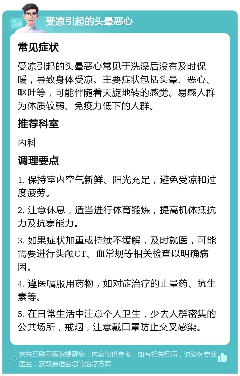 受凉引起的头晕恶心 常见症状 受凉引起的头晕恶心常见于洗澡后没有及时保暖，导致身体受凉。主要症状包括头晕、恶心、呕吐等，可能伴随着天旋地转的感觉。易感人群为体质较弱、免疫力低下的人群。 推荐科室 内科 调理要点 1. 保持室内空气新鲜、阳光充足，避免受凉和过度疲劳。 2. 注意休息，适当进行体育锻炼，提高机体抵抗力及抗寒能力。 3. 如果症状加重或持续不缓解，及时就医，可能需要进行头颅CT、血常规等相关检查以明确病因。 4. 遵医嘱服用药物，如对症治疗的止晕药、抗生素等。 5. 在日常生活中注意个人卫生，少去人群密集的公共场所，戒烟，注意戴口罩防止交叉感染。